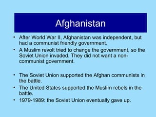 Afghanistan
                Afghanistan
• After World War II, Afghanistan was independent, but
  had a communist friendly government.
• A Muslim revolt tried to change the government, so the
  Soviet Union invaded. They did not want a non-
  communist government.

• The Soviet Union supported the Afghan communists in
  the battle.
• The United States supported the Muslim rebels in the
  battle.
• 1979-1989: the Soviet Union eventually gave up.
 