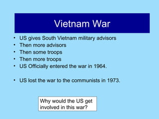Afghanistan
                  Vietnam War
•   US gives South Vietnam military advisors
•   Then more advisors
•   Then some troops
•   Then more troops
•   US Officially entered the war in 1964.

• US lost the war to the communists in 1973.


            Why would the US get
            involved in this war?
 