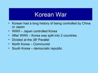 Afghanistan
                Korean War
• Korean had a long history of being controlled by China
  or Japan
• WWII – Japan controlled Korea
• After WWII – Korea was split into 2 countries.
• Divided at the 38th Parallel
• North Korea – Communist
• South Korea – democratic republic
 