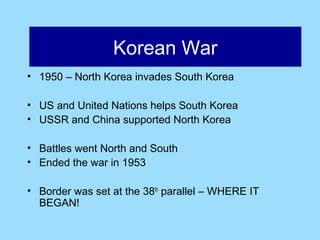 Afghanistan
                Korean War
• 1950 – North Korea invades South Korea

• US and United Nations helps South Korea
• USSR and China supported North Korea

• Battles went North and South
• Ended the war in 1953

• Border was set at the 38th parallel – WHERE IT
  BEGAN!
 