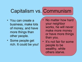 Capitalism vs. Communism
• You can create a         • No matter how hard
  business, make lots        your neighbor
  of money, and have         works, he will never
  more things than           make more money
                             or have more things
  other people.              than you.
• Some people get          • It’s not fair for some
  rich. It could be you!     people to be
                             wealthy, while
                             others starve.
 