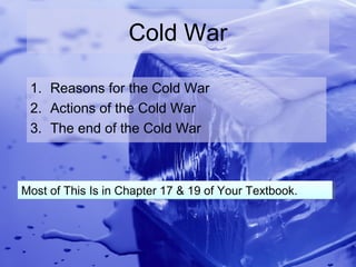 Cold War

 1. Reasons for the Cold War
 2. Actions of the Cold War
 3. The end of the Cold War



Most of This Is in Chapter 17 & 19 of Your Textbook.
Most of This Is in Chapter 17 & 19 of Your Textbook.
 