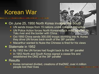 Korean War On June 25, 1950 North Korea invades the South UN sends troops from 15 nations under Douglas Macarthur UN Police Action forces North Koreans back north past 38 th  to Yalu river and the border with China Oct 1950 China sends 300,000 troops storming into N. Korea they drive UN forces back south of the 38 th  parallel Macarthur wanted to Nuke the Chinese is fired for his views Stalemate in 1952 By 1952 the UN forces had fought back to the 38 th  parallel In 1953 North and South Korea signed a cease fire and established the DMZ at the 38 th  parallel  Results Korea remained divided, creations of theDMZ, over 4 million people lost their lives 