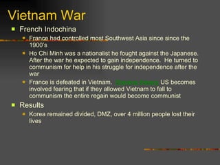 Vietnam War French Indochina France had controlled most Southwest Asia since since the 1900’s Ho Chi Minh was a nationalist he fought against the Japanese.  After the war he expected to gain independence.  He turned to communism for help in his struggle for independence after the war France is defeated in Vietnam.  Domino theory  US becomes involved fearing that if they allowed Vietnam to fall to communism the entire regain would become communist Results Korea remained divided, DMZ, over 4 million people lost their lives 