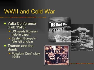 WWII and Cold War Yalta Conference (Feb 1945) US needs Russian help in Japan Eastern Europe’s fate left unclear Truman and the Bomb Potsdam Conf. (July 1945) 