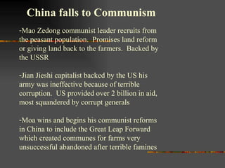 China falls to Communism Mao Zedong communist leader recruits from the peasant population.  Promises land reform or giving land back to the farmers.  Backed by the USSR  Jian Jieshi capitalist backed by the US his army was ineffective because of terrible corruption.  US provided over 2 billion in aid, most squandered by corrupt generals Moa wins and begins his communist reforms in China to include the Great Leap Forward which created communes for farms very unsuccessful abandoned after terrible famines 