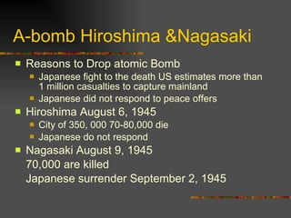 A-bomb Hiroshima &Nagasaki Reasons to Drop atomic Bomb Japanese fight to the death US estimates more than 1 million casualties to capture mainland Japanese did not respond to peace offers Hiroshima August 6, 1945 City of 350, 000 70-80,000 die Japanese do not respond Nagasaki August 9, 1945 70,000 are killed Japanese surrender September 2, 1945 