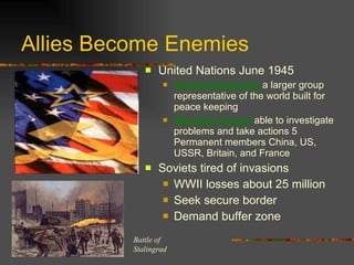 Allies Become Enemies United Nations June 1945 General Assembly  a larger group representative of the world built for peace keeping Security Council  able to investigate problems and take actions 5 Permanent members China, US, USSR, Britain, and France Soviets tired of invasions WWII losses about 25 million Seek secure border Demand buffer zone  Battle of  Stalingrad 