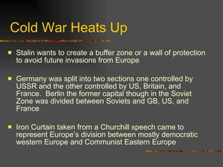 Cold War Heats Up Stalin wants to create a buffer zone or a wall of protection to avoid future invasions from Europe Germany was split into two sections one controlled by USSR and the other controlled by US, Britain, and France.  Berlin the former capital though in the Soviet Zone was divided between Soviets and GB, US, and France Iron Curtain taken from a Churchill speech came to represent Europe’s division between mostly democratic western Europe and Communist Eastern Europe 