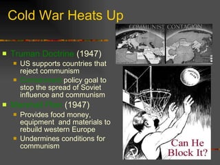 Cold War Heats Up Truman Doctrine  (1947)  US supports countries that reject communism Containment  policy goal to stop the spread of Soviet influence and communism Marshall Plan  (1947) Provides food money, equipment  and materials to rebuild western Europe Undermines conditions for communism 