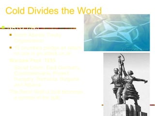 Cold Divides the World NATO 1949 North Atlantic Treaty Organization  10 countries pledge an attack on one is an attack on all  Warsaw Pact  1955 Soviet Union, East Germany, Czechoslovakia, Poland, Hungary, Romania, Bulgaria and Albania The Berlin Wall is built becomes a symbol of the split 