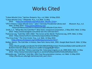 Works Cited"Cuban Missile Crisis." Spiritus-Temporis. N.p., n.d. Web. 14 May 2010."Cuban Missile Crisis." Wikipedia. N.p., n.d. Web. 11 May 2010.    <http://en.wikipedia.org/wiki/Cuban_Missile_Crisis>. "JFK in History: Cuban Missile Crisis." John F. Kennedy Presidential Library and       Museum. N.p., n.d. Web. 14 May 2010. <http://www.jfklibrary.org/       Historical+Resources/JFK+in+History/Cuban+Missile+Crisis.htm>. Smith, S. E. “What Was the Cold War?” Wise Geek. Conjecture Corporation , 2 May 2010. Web. 11 May 2010. <http://www.wisegeek.com/‌what-was-the-cold-war.htm>.TheCorner.org. “Cold War 1945-1960.” The Corner of the World. TheCorner.org, 1979. Web. 11 May 2010. <http://www.funfront.net/‌hist/‌europe/‌coldwar.htm#top>."The Crisis Ends." The Crisis Center. N.p., n.d. Web. 14 May 2010.      <http://library.thinkquest.org/11046/days/conclusion.html>. Walker, Martin. The Cold War: A History. New York: Henry Holt, 1995. Google Book Search. Web. 12 May 2010. <http://books.google.com/‌books?id=67jOU3BAeW4C&printsec=frontcover&dq=cold+war&num=8&client=internal-uds&cd=1&source=uds#v=onepage&q&f=false>.“What Was the Cold War.” History Learning SIte. historylearningsite.co.uk, 2000-2010. Web. 11 May 2010. <http://www.historylearningsite.co.uk/‌what%20was%20the%20cold%20war.htm>.Wikipedia.org. “Cold War.” Cold War. GNU Free Documentation License, n.d. Web. 11 May 2010. <http://faculty.ucc.edu/‌egh-damerow/‌cold_war1.htm>.