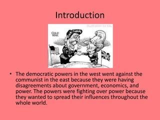 IntroductionThe democratic powers in the west went against the communist in the east because they were having disagreements about government, economics, and power. The powers were fighting over power because they wanted to spread their influences throughout the whole world.