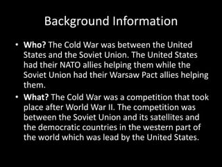 Background InformationWho? The Cold War was between the United States and the Soviet Union. The United States had their NATO allies helping them while the Soviet Union had their Warsaw Pact allies helping them. What? The Cold War was a competition that took place after World War II. The competition was between the Soviet Union and its satellites and the democratic countries in the western part of the world which was lead by the United States.