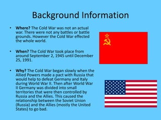 Background InformationWhere? The Cold War was not an actual war. There were not any battles or battle grounds. However the Cold War effected the whole world.When? The Cold War took place from around September 2, 1945 until December 25, 1991.Why? The Cold War began slowly when the Allied Powers made a pact with Russia that would help to defeat Germany and Italy during World War II. Then after World War II Germany was divided into small territories that were then controlled by Russia and the Allies. This caused the relationship between the Soviet Union (Russia) and the Allies (mostly the United States) to go bad. 