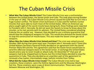 The Cuban Missile CrisisWhat Was The Cuban Missile Crisis? The Cuban Missile Crisis was a confrontation between the United States, the Soviet Union and Cuba. This took place during October in the year of 1962. The Cuban Missile Crisis almost caused the Cold War to turn into a huge nuclear conflict. The Soviet Union built bases in Cuba used for ballistic nuclear missiles that were able to reach most of the United States. When an American spy plane caught sight of the secret missile bases being built, these findings were reported to President John F. Kennedy. He did not want the Soviets to know he knew about the missiles, so he met secretly with his advisors. The United States considered attacking Cuba by the air and/or sea.  However, they decided to use a military quarantine that would stop the shipping of weapons to Cuba. This would also demand the Soviet Union to stop the construction of missile bases. This also made the Soviet Union get rid of weapons. When Was the Cuban Missile Crisis Solved and How? The crisis was solved around October 28th during that same exact year. President John F. Kennedy and U Thant (the United Nations Secretary-General) finally decided on an agreement with the Soviet Premier Nikita Khrushchev. This agreement said that the Soviet forces would have to send the offensive weapons back to the Soviet Union. In exchange the United States would send a vow to never invade or attack Cuba. On December 6th that year all weapons had to be shipped back to Russia, but the United States decided to stop the quarantine in Cuba. They also decided as an unwritten part of the agreement to removed a few Jupiter, intermediate-range, ballistic missiles from Turkey.What Did the Cuban Missile Crisis Create? The Cuban Missile Crisis led to two creations, these creations  were the Hotline Agreement and the Moscow-Washington hot line. These creations were a way of direct communication. These were used between Moscow and Washington, DC.