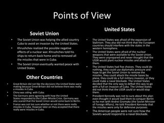 Points of ViewUnited StatesSoviet UnionThe United States was afraid of the expansion of Stalinism. They also did not think that the European countries should interfere with the states in the western hemisphere.The United States were afraid of the nuclear weapons that were available to the Soviet Union. They were unprepared and never thought that the USSR would plant nuclear missiles and attack on them.The United States had five choices. They could do nothing, they could use diplomatic pressure and hope to get the Soviet Union to remove the missiles, they could attack the missile bases by plane, they could do a full military invasion, or they could make a naval blockade. The United States decided that the only way to defeat this was to go with a full on invasion of Cuba. The United States did not think that the USSR could or would stop them.President Kennedy was not to sure about this plan even thought it would lead them to conquer Berlin so he met with Andrei Gromyko (the Soviet Minister of Foreign Affairs). He told President Kennedy that the missiles were only for defensive purposes.The American people were not sure how the Soviets would respond to a naval blockade.The Soviet Union was helping the allied country Cuba to avoid an invasion by the United States.Khrushchev realized the possible negative effects of a nuclear war. Khrushchev told his ships to return back home and to removed all the missiles that were in Cuba.The Soviet Union eventually wanted peace with United States. Other CountriesGreat Britain did not like the decisions the United States were making because Great Britain did not believe there was really a missiles in Cuba.China was siding  with Cuba.The Germans were agreeing with how the United States responded to the Cuban Missile Crisis. Germany was also scared that the Soviet Union would come back to Berlin.France was not too sure whether or not there were really missiles in Cuba. However later on they accepted that there really were missiles in Cuba.