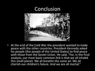 ConclusionAt the end of the Cold War the president wanted to make peace with the other countries. President Kennedy asked his people (the people of the United States) to find peace with those from the Soviet Union. He said, “For, in the final analysis, our most basic common link is that we all inhabit this small planet. We all breathe the same air. We all cherish our children’s future. And we are all mortal.” 