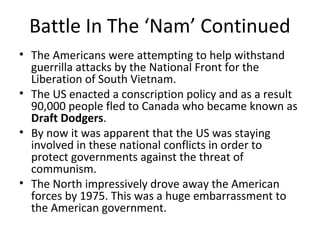 Battle In The ‘Nam’ Continued 
• The Americans were attempting to help withstand 
guerrilla attacks by the National Front for the 
Liberation of South Vietnam. 
• The US enacted a conscription policy and as a result 
90,000 people fled to Canada who became known as 
Draft Dodgers. 
• By now it was apparent that the US was staying 
involved in these national conflicts in order to 
protect governments against the threat of 
communism. 
• The North impressively drove away the American 
forces by 1975. This was a huge embarrassment to 
the American government. 
 