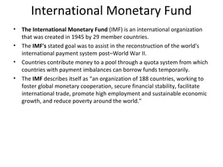 International Monetary Fund 
• The International Monetary Fund (IMF) is an international organization 
that was created in 1945 by 29 member countries. 
• The IMF's stated goal was to assist in the reconstruction of the world's 
international payment system post–World War II. 
• Countries contribute money to a pool through a quota system from which 
countries with payment imbalances can borrow funds temporarily. 
• The IMF describes itself as “an organization of 188 countries, working to 
foster global monetary cooperation, secure financial stability, facilitate 
international trade, promote high employment and sustainable economic 
growth, and reduce poverty around the world.” 
 