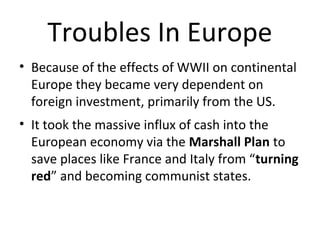 Troubles In Europe 
• Because of the effects of WWII on continental 
Europe they became very dependent on 
foreign investment, primarily from the US. 
• It took the massive influx of cash into the 
European economy via the Marshall Plan to 
save places like France and Italy from “turning 
red” and becoming communist states. 
 