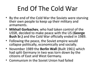 End Of The Cold War 
• By the end of the Cold War the Soviets were starving 
their own people to keep up their military and 
armaments. 
• Mikhail Gorbachev, who had taken control of the 
USSR, decided to make peace with the US (George 
Bush Sr.) and the Cold War officially ended in 1989. 
• Following the peace, the Soviet empire would 
collapse politically, economically and socially. 
• November 1989 the Berlin Wall (Built 1961) which 
had split Germany in two was torn down by the 
citizens of East and West Germany. 
• Communism in the Soviet Union had failed 
 