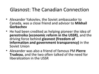 Glasnost: The Canadian Connection 
• Alexander Yakovlev, the Soviet ambassador to 
Canada, was a close friend and advisor to Mikhail 
Gorbachev 
• He had been credited as helping pioneer the idea of 
perestroika (economic reform in the USSR), and the 
driving force behind glasnost (freedom of 
information and government transparency) in the 
Soviet Union 
• Alexander was also a friend of famous PM Pierre 
Trudeau, and the two often talked of the need for 
liberalization in the USSR 
 
