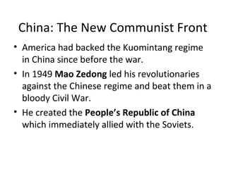 China: The New Communist Front 
• America had backed the Kuomintang regime 
in China since before the war. 
• In 1949 Mao Zedong led his revolutionaries 
against the Chinese regime and beat them in a 
bloody Civil War. 
• He created the People’s Republic of China 
which immediately allied with the Soviets. 
 