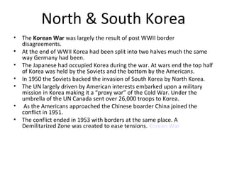 North & South Korea 
• The Korean War was largely the result of post WWII border 
disagreements. 
• At the end of WWII Korea had been split into two halves much the same 
way Germany had been. 
• The Japanese had occupied Korea during the war. At wars end the top half 
of Korea was held by the Soviets and the bottom by the Americans. 
• In 1950 the Soviets backed the invasion of South Korea by North Korea. 
• The UN largely driven by American interests embarked upon a military 
mission in Korea making it a “proxy war” of the Cold War. Under the 
umbrella of the UN Canada sent over 26,000 troops to Korea. 
• As the Americans approached the Chinese boarder China joined the 
conflict in 1951. 
• The conflict ended in 1953 with borders at the same place. A 
Demilitarized Zone was created to ease tensions. Korean War 
 