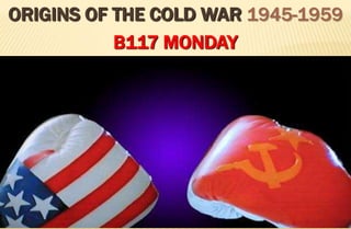 ORIGINS OF THE COLD WAR 1945-1959
           B117 MONDAY
 
