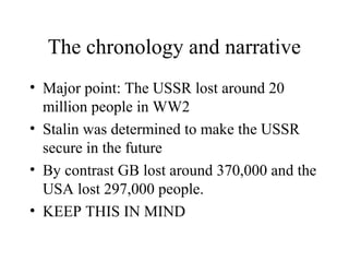 The chronology and narrative
• Major point: The USSR lost around 20
  million people in WW2
• Stalin was determined to make the USSR
  secure in the future
• By contrast GB lost around 370,000 and the
  USA lost 297,000 people.
• KEEP THIS IN MIND
 