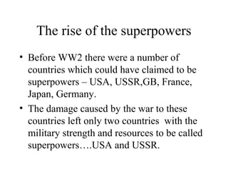 The rise of the superpowers
• Before WW2 there were a number of
  countries which could have claimed to be
  superpowers – USA, USSR,GB, France,
  Japan, Germany.
• The damage caused by the war to these
  countries left only two countries with the
  military strength and resources to be called
  superpowers….USA and USSR.
 