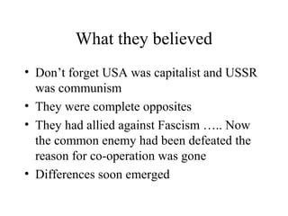 What they believed
• Don’t forget USA was capitalist and USSR
  was communism
• They were complete opposites
• They had allied against Fascism ….. Now
  the common enemy had been defeated the
  reason for co-operation was gone
• Differences soon emerged
 