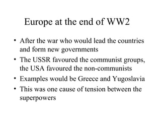 Europe at the end of WW2
• After the war who would lead the countries
  and form new governments
• The USSR favoured the communist groups,
  the USA favoured the non-communists
• Examples would be Greece and Yugoslavia
• This was one cause of tension between the
  superpowers
 
