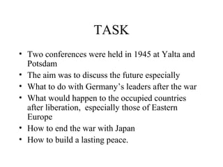TASK
• Two conferences were held in 1945 at Yalta and
  Potsdam
• The aim was to discuss the future especially
• What to do with Germany’s leaders after the war
• What would happen to the occupied countries
  after liberation, especially those of Eastern
  Europe
• How to end the war with Japan
• How to build a lasting peace.
 