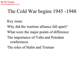 By Mr Crowe
www.SchoolHistory.co.uk



        The Cold War begins 1945 -1948
       Key issue:
       Why did the wartime alliance fall apart?
       What were the major points of difference
       The importance of Yalta and Potsdam
        conferences
       The roles of Stalin and Truman
 