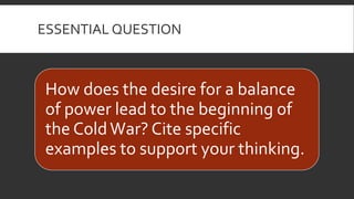 ESSENTIAL QUESTION
How does the desire for a balance
of power lead to the beginning of
the ColdWar? Cite specific
examples to support your thinking.
 