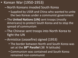 Korean War (1950-1953)North Koreans invaded South KoreaSupplied by USSR and China who wanted to unite the two Koreas under a communist governmentThe United Nations (UN) sent troops (mostly Americans) to protect South Korea and to stop the spread of communismThe Chinese sent troops into North Korea to fight the UNArmistice (ceasefire) signed (1953)The border between North and South Korea was set at the 38th Parallel (38 ۫۫ N latitude)Communism was contained and South Korea remained non-communist