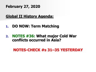 February 27, 2020
Global II History Agenda:
1. DO NOW: Term Matching
2. NOTES #36: What major Cold War
conflicts occurred in Asia?
NOTES-CHECK #s 31–35 YESTERDAY
 