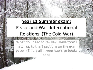 Year 11 Summer exam: Peace and War: International Relations. (The Cold War)  What do I need to revise? These topics match up to the 3 sections on the exam paper. (This is all in your exercise books too) 
