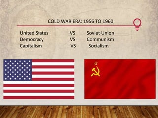 COLD WAR ERA: 1956 TO 1960
United States VS Soviet Union
Democracy VS Communism
Capitalism VS Socialism
 
