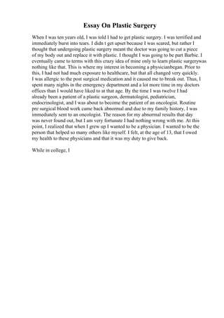 Essay On Plastic Surgery
When I was ten years old, I was told I had to get plastic surgery. I was terrified and
immediately burst into tears. I didn t get upset because I was scared, but rather I
thought that undergoing plastic surgery meant the doctor was going to cut a piece
of my body out and replace it with plastic. I thought I was going to be part Barbie. I
eventually came to terms with this crazy idea of mine only to learn plastic surgerywas
nothing like that. This is where my interest in becoming a physicianbegan. Prior to
this, I had not had much exposure to healthcare, but that all changed very quickly.
I was allergic to the post surgical medication and it caused me to break out. Thus, I
spent many nights in the emergency department and a lot more time in my doctors
offices than I would have liked to at that age. By the time I was twelve I had
already been a patient of a plastic surgeon, dermatologist, pediatrician,
endocrinologist, and I was about to become the patient of an oncologist. Routine
pre surgical blood work came back abnormal and due to my family history, I was
immediately sent to an oncologist. The reason for my abnormal results that day
was never found out, but I am very fortunate I had nothing wrong with me. At this
point, I realized that when I grew up I wanted to be a physician. I wanted to be the
person that helped so many others like myself. I felt, at the age of 13, that I owed
my health to these physicians and that it was my duty to give back.
While in college, I
 
