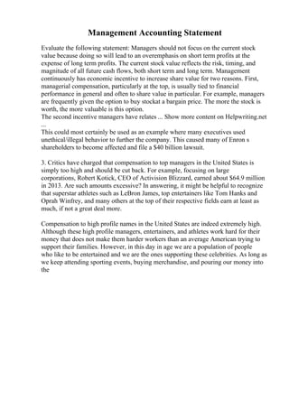 Management Accounting Statement
Evaluate the following statement: Managers should not focus on the current stock
value because doing so will lead to an overemphasis on short term profits at the
expense of long term profits. The current stock value reflects the risk, timing, and
magnitude of all future cash flows, both short term and long term. Management
continuously has economic incentive to increase share value for two reasons. First,
managerial compensation, particularly at the top, is usually tied to financial
performance in general and often to share value in particular. For example, managers
are frequently given the option to buy stockat a bargain price. The more the stock is
worth, the more valuable is this option.
The second incentive managers have relates ... Show more content on Helpwriting.net
...
This could most certainly be used as an example where many executives used
unethical/illegal behavior to further the company. This caused many of Enron s
shareholders to become affected and file a $40 billion lawsuit.
3. Critics have charged that compensation to top managers in the United States is
simply too high and should be cut back. For example, focusing on large
corporations, Robert Kotick, CEO of Activision Blizzard, earned about $64.9 million
in 2013. Are such amounts excessive? In answering, it might be helpful to recognize
that superstar athletes such as LeBron James, top entertainers like Tom Hanks and
Oprah Winfrey, and many others at the top of their respective fields earn at least as
much, if not a great deal more.
Compensation to high profile names in the United States are indeed extremely high.
Although these high profile managers, entertainers, and athletes work hard for their
money that does not make them harder workers than an average American trying to
support their families. However, in this day in age we are a population of people
who like to be entertained and we are the ones supporting these celebrities. As long as
we keep attending sporting events, buying merchandise, and pouring our money into
the
 