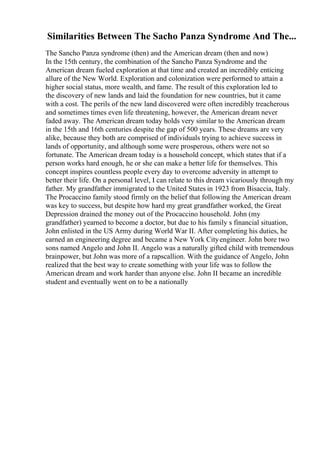 Similarities Between The Sacho Panza Syndrome And The...
The Sancho Panza syndrome (then) and the American dream (then and now)
In the 15th century, the combination of the Sancho Panza Syndrome and the
American dream fueled exploration at that time and created an incredibly enticing
allure of the New World. Exploration and colonization were performed to attain a
higher social status, more wealth, and fame. The result of this exploration led to
the discovery of new lands and laid the foundation for new countries, but it came
with a cost. The perils of the new land discovered were often incredibly treacherous
and sometimes times even life threatening, however, the American dream never
faded away. The American dream today holds very similar to the American dream
in the 15th and 16th centuries despite the gap of 500 years. These dreams are very
alike, because they both are comprised of individuals trying to achieve success in
lands of opportunity, and although some were prosperous, others were not so
fortunate. The American dream today is a household concept, which states that if a
person works hard enough, he or she can make a better life for themselves. This
concept inspires countless people every day to overcome adversity in attempt to
better their life. On a personal level, I can relate to this dream vicariously through my
father. My grandfather immigrated to the United States in 1923 from Bisaccia, Italy.
The Procaccino family stood firmly on the belief that following the American dream
was key to success, but despite how hard my great grandfather worked, the Great
Depression drained the money out of the Procaccino household. John (my
grandfather) yearned to become a doctor, but due to his family s financial situation,
John enlisted in the US Army during World War II. After completing his duties, he
earned an engineering degree and became a New York Cityengineer. John bore two
sons named Angelo and John II. Angelo was a naturally gifted child with tremendous
brainpower, but John was more of a rapscallion. With the guidance of Angelo, John
realized that the best way to create something with your life was to follow the
American dream and work harder than anyone else. John II became an incredible
student and eventually went on to be a nationally
 