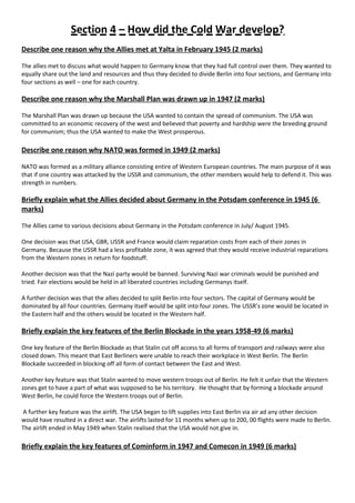 Section 4 – How did the Cold War develop?
Describe one reason why the Allies met at Yalta in February 1945 (2 marks)
The allies met to discuss what would happen to Germany know that they had full control over them. They wanted to
equally share out the land and resources and thus they decided to divide Berlin into four sections, and Germany into
four sections as well – one for each country.
Describe one reason why the Marshall Plan was drawn up in 1947 (2 marks)
The Marshall Plan was drawn up because the USA wanted to contain the spread of communism. The USA was
committed to an economic recovery of the west and believed that poverty and hardship were the breeding ground
for communism; thus the USA wanted to make the West prosperous.
Describe one reason why NATO was formed in 1949 (2 marks)
NATO was formed as a military alliance consisting entire of Western European countries. The main purpose of it was
that if one country was attacked by the USSR and communism, the other members would help to defend it. This was
strength in numbers.
Briefly explain what the Allies decided about Germany in the Potsdam conference in 1945 (6
marks)
The Allies came to various decisions about Germany in the Potsdam conference in July/ August 1945.
One decision was that USA, GBR, USSR and France would claim reparation costs from each of their zones in
Germany. Because the USSR had a less profitable zone, it was agreed that they would receive industrial reparations
from the Western zones in return for foodstuff.
Another decision was that the Nazi party would be banned. Surviving Nazi war criminals would be punished and
tried. Fair elections would be held in all liberated countries including Germanys itself.
A further decision was that the allies decided to split Berlin into four sectors. The capital of Germany would be
dominated by all four countries. Germany itself would be split into four zones. The USSR’s zone would be located in
the Eastern half and the others would be located in the Western half.
Briefly explain the key features of the Berlin Blockade in the years 1958-49 (6 marks)
One key feature of the Berlin Blockade as that Stalin cut off access to all forms of transport and railways were also
closed down. This meant that East Berliners were unable to reach their workplace in West Berlin. The Berlin
Blockade succeeded in blocking off all form of contact between the East and West.
Another key feature was that Stalin wanted to move western troops out of Berlin. He felt it unfair that the Western
zones get to have a part of what was supposed to be his territory. He thought that by forming a blockade around
West Berlin, he could force the Western troops out of Berlin.
A further key feature was the airlift. The USA began to lift supplies into East Berlin via air ad any other decision
would have resulted in a direct war. The airlifts lasted for 11 months when up to 200, 00 flights were made to Berlin.
The airlift ended in May 1949 when Stalin realised that the USA would not give in.
Briefly explain the key features of Cominform in 1947 and Comecon in 1949 (6 marks)
 