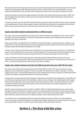 One key feature of the Arms Race was that Truman announced the development of the atomic bomb in the Potsdam
conference of July/August 1945. Although Stalin did not show visible interest in this mew development, he was
highly worried about the threat the atomic bomb would pose to soviet control over Eastern European countries.
Another key feature was that Stalin began working on the USSR’s own atomic bomb which was made in 1949. This
was the trigger of the Arms Race as both countries were equally militarily matched and posed an equal threat to
each other’s safety.
A further key feature was that after Stalin had produced his own atomic bomb, the USA increased military spending
on the development of more nuclear weapons. Likewise, the USSR also increased their spending on the Arms Race.
Both countries used vast amounts of money from the economy to fund for the nuclear weapons.
Explain why Stalin decided to blockade Berlin in 1948 (12 marks)
One reason why Stalin blockaded Berlin was because the allies joined their zones together to form Trizonia. Whilst
the USSR’s zone was full of poverty, Trizonia was prospering and recovering. Stalin thought that the allies were
building up Germany to attack him.
Stalin wanted Berlin to be dependent on the USSR. He wanted to blockade around West Germany so that he could
control them. He did not want the western zones to be strong because this could be a threat to the USSR. Thus the
blockade would make West Berlin dependant on the USSR.
A further reason is because Stalin did not want East Berliner’s to see the poverty they were living in. He wanted the
western zones and West Berlin in to be poor so that the people in the East would not realise the poverty they were
living in. This would keep Germany poor and prevent them from being strong enough to attack the USSR.
It was a combination of all of these factors that made Stalin decided to blockade Berlin. However, the most
significant reason was because Stalin did not want West Berlin to prosper because it threatened his control over his
zones. He wanted to keep Germany weak so that they could not retaliate.
Explain why relations between the USA and USSR worsened in the years 1947-49 (12 marks)
One reason why relations worsened was because of the Marshall Plan in 1947. This was an economic recovery
programme which would help countries to recover financially. The USSR saw this as dollar imperialism – the USA
trying to buy its allies. Thus the USSR made its own version of Marshall Aid, known as Comecon in 1949. Stalin forced
members of Comecon to boycott Marshall Aid. This worsened relations.
Another reason was because of the Berlin Blockade in 1948. Stalin wanted West Berlin dependant on the USSR so he
cut off all canal, road and rail links from West Berlin to West Germany. However, the USA decided to airlift supplies
from the West to East Berlin. This expressed that they would not give in to Stalin. The airlifts lasted for 11 months
until Stalin realised that the USA would not give up. This worsened relations and made the superpowers more
competitive towards each other.
A further reason was because of the formation on NATO in 1949. The USSR had developed its own atomic bomb.
This placed the rest of the Western European countries at risk because they didn’t have an atomic bomb to defend
themselves. NATO was formed as a military alliance so that if one member was attacked, the other members would
help to defend it. Stalin did not see this as a defensive alliance rather a direct threat to the USSR.
In conclusion it was a combination of all these reasons that relations worsened. However, the most significant
reason was because of the Berlin Blockade. This signified that neither superpower were willing to give up and would
put up a good fight. However, the other reasons did contribute to the worsening of relations.
Section 5 – The three Cold War crises
 