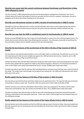 Describe one reason why the summit conference between Eisenhower and Khrushchev in May
1960 collapsed (2 marks)
The Paris Summit in 1960 collapsed because Khrushchev demanded an apology from Eisenhower over the U2
incident where the soviets had caught an American spy plane on their territory. However, Eisenhower refused to
apologise which led to Khrushchev walking out on the summit.
Describe one international reaction to USSR’s invasion of Czechoslovakia in 1968 (2 marks)
Although the USA was opposed to the invasion of Czechoslovakia, also known as the Prague Spring, they did not
interfere with the soviet invasion because they did not want to disrupt improving relations between the two
superpowers.
Describe one way that the USSR re-established control in Czechoslovakia in 1968 (2 marks)
Brezhnev moved 400,000 Warsaw Pact troops into Czechoslovakia to restore the strict communist government. The
Czechs did not resist militarily rather they offered passive resistance - thus they were easily able to overthrow the
riots and reform leaders and re-establish soviet control over Czechoslovakia.
Describe the key features of the involvement of the USA in the Bay of Pigs invasion of 1961 (6
marks)
One key feature was that Kennedy wanted to use pro-US Cuban rebels to invade Cuba. Kennedy did not use his own
US troops because he did not want outright war against the USSR by directly intervening. Instead he sent 1, 400
Cuban exiles to the Bay of Pigs to overthrow Castro.
Another key feature was that Kennedy’s attempt at using the Cuban exiles failed. Castro was prepared for the attack
and the Cuban people did not support the rebels as the USA has expected. Moreover, the US had not provided air
cover so the Cubans were easily outnumbered by Castro’s troops. 20,000 Cuban troops were killed.
A further key feature was that the USA was left humiliated because everyone knew that they were indirectly behind
the attack. This made Castro look stronger and he gained more popularity. The USSR and Cuba became even closer
allies due to this event.
Briefly explain the key features of the Bay of Pigs invasion in 1961 (6 marks)
One key feature was that Kennedy used Cuban rebels to try to overthrow Castro. This way the USA was not directly
intervening or risking a nuclear war. He placed 1,400 anti-communism Cuban rebels at the Bay of Pigs.
Another key feature was that the attempted invasion failed. Castro was prepared for the attack and the Cuban
rebels were outnumbered. Also, the US had not provided ait cover. Thus, 20,000 Cuban troops were killed.
A further key feature was that Kennedy and the US were left humiliated because everyone knew that they were
indirectly responsible for the attempted overthrow. Castro was made to look stronger and ties between Cuba and
the USSR grew stronger.
Briefly explain the key features of the events of the Cuban Missile Crisis in 1962 (6 marks)
One key feature was that Kennedy knew that the USSR was placing nuclear missiles on Cuba. Cuba was located only
90 miles away from the US. Kennedy was very worried about the threat that nuclear war from the USSR could pose
through Cuba.
 