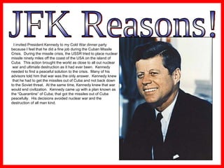 JFK Reasons! I invited President Kennedy to my Cold War dinner party  because I feel that he did a fine job during the Cuban Missile  Crisis.  During the missile crisis, the USSR tried to place nuclear  missile ninety miles off the coast of the USA on the island of  Cuba.  This action brought the world as close to all out nuclear war and ultimate destruction as it had ever been.  Kennedy  needed to find a peaceful solution to the crisis.  Many of his  advisors told him that war was the only answer.  Kennedy knew that he had to get the missiles out of Cuba and not back down  to the Soviet threat.  At the same time, Kennedy knew that war  would end civilization.  Kennedy came up with a plan known as  the “Quarantine” of Cuba; that got the missiles out of Cuba  peacefully.  His decisions avoided nuclear war and the  destruction of all man kind.  