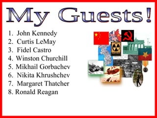 My Guests! 1.  John Kennedy  2.  Curtis LeMay  3.  Fidel Castro  Winston Churchill  Mikhail Gorbachev 6.  Nikita Khrushchev 7.  Margaret Thatcher 8. Ronald Reagan 