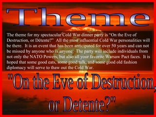 Theme "On the Eve of Destruction,  or Detente?" The theme for my spectacular Cold War dinner party is “On the Eve of Destruction, or Détente?”  All the most influential Cold War personalities will be there.  It is an event that has been anticipated for over 50 years and can not be missed by anyone who is anyone.  The party will include individuals from not only the NATO Powers, but also all your favorite Warsaw Pact faces.  It is hoped that some good eats, some good talk, and some good old fashion diplomacy will serve to thaw out the Cold War.   